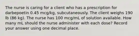 The nurse is caring for a client who has a prescription for darbepoetin 0.45 mcg/kg, subcutaneously. The client weighs 190 lb (86 kg). The nurse has 100 mcg/mL of solution available. How many mL should the nurse administer with each dose? Record your answer using one decimal place.