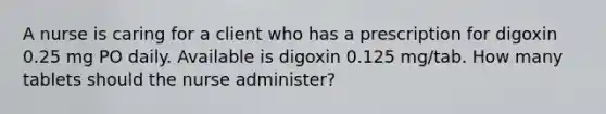 A nurse is caring for a client who has a prescription for digoxin 0.25 mg PO daily. Available is digoxin 0.125 mg/tab. How many tablets should the nurse administer?