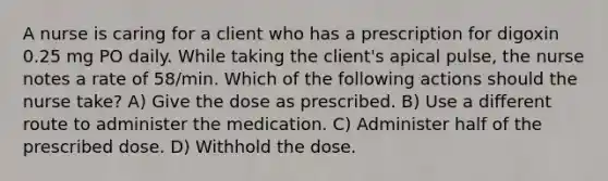 A nurse is caring for a client who has a prescription for digoxin 0.25 mg PO daily. While taking the client's apical pulse, the nurse notes a rate of 58/min. Which of the following actions should the nurse take? A) Give the dose as prescribed. B) Use a different route to administer the medication. C) Administer half of the prescribed dose. D) Withhold the dose.