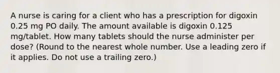 A nurse is caring for a client who has a prescription for digoxin 0.25 mg PO daily. The amount available is digoxin 0.125 mg/tablet. How many tablets should the nurse administer per dose? (Round to the nearest whole number. Use a leading zero if it applies. Do not use a trailing zero.)