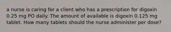 a nurse is caring for a client who has a prescription for digoxin 0.25 mg PO daily. The amount of available is digoxin 0.125 mg tablet. How many tablets should the nurse administer per dose?