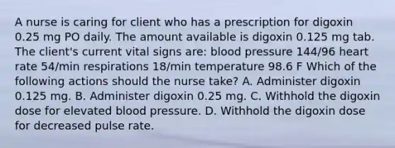 A nurse is caring for client who has a prescription for digoxin 0.25 mg PO daily. The amount available is digoxin 0.125 mg tab. The client's current vital signs are: blood pressure 144/96 heart rate 54/min respirations 18/min temperature 98.6 F Which of the following actions should the nurse take? A. Administer digoxin 0.125 mg. B. Administer digoxin 0.25 mg. C. Withhold the digoxin dose for elevated blood pressure. D. Withhold the digoxin dose for decreased pulse rate.