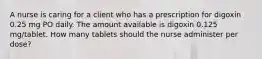 A nurse is caring for a client who has a prescription for digoxin 0.25 mg PO daily. The amount available is digoxin 0.125 mg/tablet. How many tablets should the nurse administer per dose?