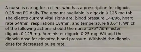 A nurse is caring for a client who has a prescription for digoxin 0.25 mg PO daily. The amount available is digoxin 0.125 mg tab. The client's current vital signs are: blood pressure 144/96, heart rate 54/min, respirations 18/min, and temperature 98.6° F. Which of the following actions should the nurse take? Administer digoxin 0.125 mg. Administer digoxin 0.25 mg. Withold the digoxin dose for elevated blood pressure. Withhold the digoxin dose for decreased pulse rate.