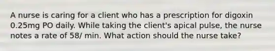 A nurse is caring for a client who has a prescription for digoxin 0.25mg PO daily. While taking the client's apical pulse, the nurse notes a rate of 58/ min. What action should the nurse take?