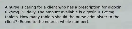 A nurse is caring for a client who has a prescription for digoxin 0.25mg PO daily. The amount available is digoxin 0.125mg tablets. How many tablets should the nurse administer to the client? (Round to the nearest whole number).