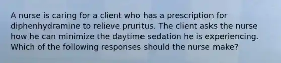 A nurse is caring for a client who has a prescription for diphenhydramine to relieve pruritus. The client asks the nurse how he can minimize the daytime sedation he is experiencing. Which of the following responses should the nurse make?