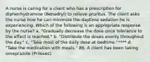 A nurse is caring for a client who has a prescription for diphenhydramine (Benadryl) to relieve pruritus. The client asks the nurse how he can minimize the daytime sedation he is experiencing. Which of the following is an appropriate response by the nurse? a. "Gradually decrease the dose once tolerance to the effect is reached." b. "Distribute the doses evenly throughout the day." c. "Take most of the daily dose at bedtime."**** d. "Take the medication with meals." 86. A client has been taking omeprazole (Prilosec)