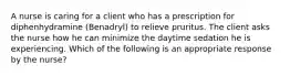 A nurse is caring for a client who has a prescription for diphenhydramine (Benadryl) to relieve pruritus. The client asks the nurse how he can minimize the daytime sedation he is experiencing. Which of the following is an appropriate response by the nurse?