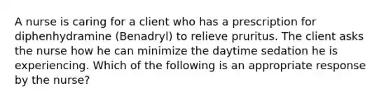 A nurse is caring for a client who has a prescription for diphenhydramine (Benadryl) to relieve pruritus. The client asks the nurse how he can minimize the daytime sedation he is experiencing. Which of the following is an appropriate response by the nurse?