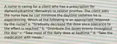 A nurse is caring for a client who has a prescription for diphenhydramine (Benadryl) to relieve pruritus. The client asks the nurse how he can minimize the daytime sedation he is experiencing. Which of the following is an appropriate response by the nurse? a. ​"Gradually decrease the dose once tolerance to the effect is reached." b. ​"Distribute the doses evenly throughout the day." c. "Take most of the daily dose at bedtime." d. ​"Take the medication with meals."