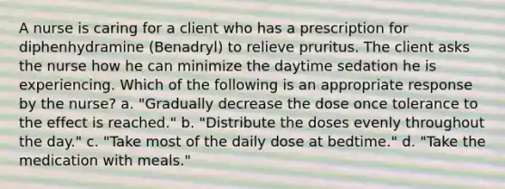 A nurse is caring for a client who has a prescription for diphenhydramine (Benadryl) to relieve pruritus. The client asks the nurse how he can minimize the daytime sedation he is experiencing. Which of the following is an appropriate response by the nurse? a. ​"Gradually decrease the dose once tolerance to the effect is reached." b. ​"Distribute the doses evenly throughout the day." c. "Take most of the daily dose at bedtime." d. ​"Take the medication with meals."