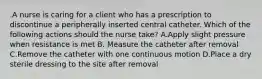 .A nurse is caring for a client who has a prescription to discontinue a peripherally inserted central catheter. Which of the following actions should the nurse take? A.Apply slight pressure when resistance is met B. Measure the catheter after removal C.Remove the catheter with one continuous motion D.Place a dry sterile dressing to the site after removal