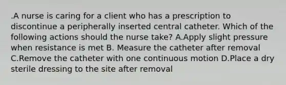 .A nurse is caring for a client who has a prescription to discontinue a peripherally inserted central catheter. Which of the following actions should the nurse take? A.Apply slight pressure when resistance is met B. Measure the catheter after removal C.Remove the catheter with one continuous motion D.Place a dry sterile dressing to the site after removal