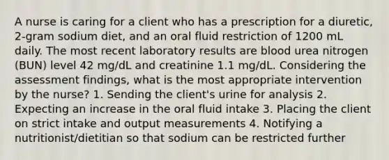 A nurse is caring for a client who has a prescription for a diuretic, 2-gram sodium diet, and an oral fluid restriction of 1200 mL daily. The most recent laboratory results are blood urea nitrogen (BUN) level 42 mg/dL and creatinine 1.1 mg/dL. Considering the assessment findings, what is the most appropriate intervention by the nurse? 1. Sending the client's urine for analysis 2. Expecting an increase in the oral fluid intake 3. Placing the client on strict intake and output measurements 4. Notifying a nutritionist/dietitian so that sodium can be restricted further