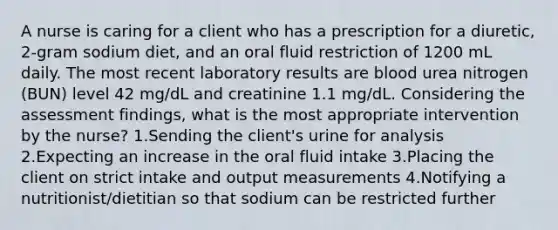 A nurse is caring for a client who has a prescription for a diuretic, 2-gram sodium diet, and an oral fluid restriction of 1200 mL daily. The most recent laboratory results are blood urea nitrogen (BUN) level 42 mg/dL and creatinine 1.1 mg/dL. Considering the assessment findings, what is the most appropriate intervention by the nurse? 1.Sending the client's urine for analysis 2.Expecting an increase in the oral fluid intake 3.Placing the client on strict intake and output measurements 4.Notifying a nutritionist/dietitian so that sodium can be restricted further