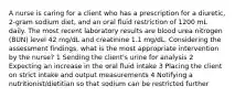 A nurse is caring for a client who has a prescription for a diuretic, 2-gram sodium diet, and an oral fluid restriction of 1200 mL daily. The most recent laboratory results are blood urea nitrogen (BUN) level 42 mg/dL and creatinine 1.1 mg/dL. Considering the assessment findings, what is the most appropriate intervention by the nurse? 1 Sending the client's urine for analysis 2 Expecting an increase in the oral fluid intake 3 Placing the client on strict intake and output measurements 4 Notifying a nutritionist/dietitian so that sodium can be restricted further