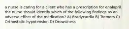 a nurse is caring for a client who has a prescription for enalapril. the nurse should identify which of the following findings as an adverse effect of the medication? A) Bradycardia B) Tremors C) Orthostatic hypotension D) Drowsiness