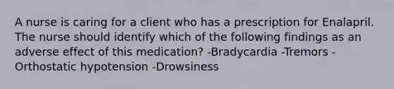 A nurse is caring for a client who has a prescription for Enalapril. The nurse should identify which of the following findings as an adverse effect of this medication? -Bradycardia -Tremors -Orthostatic hypotension -Drowsiness