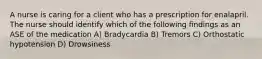 A nurse is caring for a client who has a prescription for enalapril. The nurse should identify which of the following findings as an ASE of the medication A) Bradycardia B) Tremors C) Orthostatic hypotension D) Drowsiness