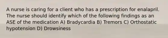 A nurse is caring for a client who has a prescription for enalapril. The nurse should identify which of the following findings as an ASE of the medication A) Bradycardia B) Tremors C) Orthostatic hypotension D) Drowsiness