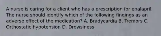 A nurse is caring for a client who has a prescription for enalapril. The nurse should identify which of the following findings as an adverse effect of the medication? A. Bradycardia B. Tremors C. Orthostatic hypotension D. Drowsiness