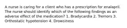 A nurse is caring for a client who has a prescription for enalapril. The nurse should identify which of the following findings as an adverse effect of the medication? 1. Bradycardia 2. Tremors 3. Orthostatic hypotension 4. Drowsiness