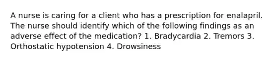 A nurse is caring for a client who has a prescription for enalapril. The nurse should identify which of the following findings as an adverse effect of the medication? 1. Bradycardia 2. Tremors 3. Orthostatic hypotension 4. Drowsiness