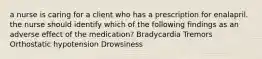 a nurse is caring for a client who has a prescription for enalapril. the nurse should identify which of the following findings as an adverse effect of the medication? Bradycardia Tremors Orthostatic hypotension Drowsiness