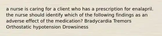 a nurse is caring for a client who has a prescription for enalapril. the nurse should identify which of the following findings as an adverse effect of the medication? Bradycardia Tremors Orthostatic hypotension Drowsiness