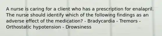 A nurse is caring for a client who has a prescription for enalapril. The nurse should identify which of the following findings as an adverse effect of the medication? - Bradycardia - Tremors - Orthostatic hypotension - Drowsiness