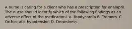 A nurse is caring for a client who has a prescription for enalapril. The nurse should identify which of the following findings as an adverse effect of the medication? A. Bradycardia B. Tremors. C. Orthostatic hypotension D. Drowsiness