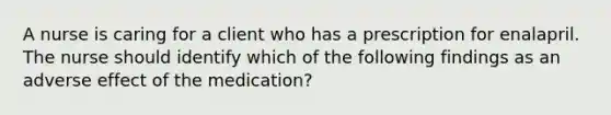 A nurse is caring for a client who has a prescription for enalapril. The nurse should identify which of the following findings as an adverse effect of the medication?