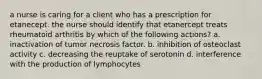 a nurse is caring for a client who has a prescription for etanecept. the nurse should identify that etanercept treats rheumatoid arthritis by which of the following actions? a. inactivation of tumor necrosis factor. b. inhibition of osteoclast activity c. decreasing the reuptake of serotonin d. interference with the production of lymphocytes