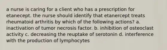 a nurse is caring for a client who has a prescription for etanecept. the nurse should identify that etanercept treats rheumatoid arthritis by which of the following actions? a. inactivation of tumor necrosis factor. b. inhibition of osteoclast activity c. decreasing the reuptake of serotonin d. interference with the production of lymphocytes