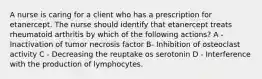 A nurse is caring for a client who has a prescription for etanercept. The nurse should identify that etanercept treats rheumatoid arthritis by which of the following actions? A - Inactivation of tumor necrosis factor B- Inhibition of osteoclast activity C - Decreasing the reuptake os serotonin D - Interference with the production of lymphocytes.