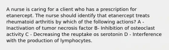 A nurse is caring for a client who has a prescription for etanercept. The nurse should identify that etanercept treats rheumatoid arthritis by which of the following actions? A - Inactivation of tumor necrosis factor B- Inhibition of osteoclast activity C - Decreasing the reuptake os serotonin D - Interference with the production of lymphocytes.