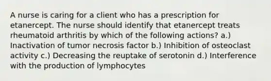 A nurse is caring for a client who has a prescription for etanercept. The nurse should identify that etanercept treats rheumatoid arthritis by which of the following actions? a.) Inactivation of tumor necrosis factor b.) Inhibition of osteoclast activity c.) Decreasing the reuptake of serotonin d.) Interference with the production of lymphocytes