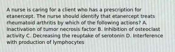 A nurse is caring for a client who has a prescription for etanercept. The nurse should identify that etanercept treats rheumatoid arthritis by which of the following actions? A. Inactivation of tumor necrosis factor B. Inhibition of osteoclast activity C. Decreasing the reuptake of serotonin D. Interference with production of lymphocytes