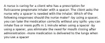 A nurse is caring for a client who has a prescription for fluticasone propionate inhaler with a spacer. The client asks the nurse why a spacer is needed with the inhaler. Which of the following responses should the nurse make? -by using a spacer, you can take the medication correctly without any spills -you can inhale five or more puffs in 1 minute when using a spacer -by using a spacer, you eliminate the need for mouth rinsing after administration -more medication is delivered to the lungs when you use a spacer