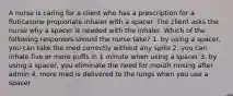 A nurse is caring for a client who has a prescription for a fluticasone propionate inhaler with a spacer. The client asks the nurse why a spacer is needed with the inhaler. Which of the following responses should the nurse take? 1. by using a spacer, you can take the med correctly without any spills 2. you can inhale five or more puffs in 1 minute when using a spacer 3. by using a spacer, you eliminate the need for mouth rinsing after admin 4. more med is delivered to the lungs when you use a spacer