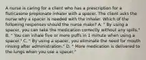 A nurse is caring for a client who has a prescription for a fluticasone propionate inhaler with a spacer. The client asks the nurse why a spacer is needed with the inhaler. Which of the following responses should the nurse make? A. " By using a spacer, you can take the medication correctly without any spills." B. " You can inhale five or more puffs in 1 minute when using a spacer." C. " By using a spacer, you eliminate the need for mouth rinsing after administration." D. " More medication is delivered to the lungs when you use a spacer."