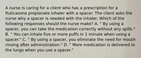 A nurse is caring for a client who has a prescription for a fluticasone propionate inhaler with a spacer. The client asks the nurse why a spacer is needed with the inhaler. Which of the following responses should the nurse make? A. " By using a spacer, you can take the medication correctly without any spills." B. " You can inhale five or more puffs in 1 minute when using a spacer." C. " By using a spacer, you eliminate the need for mouth rinsing after administration." D. " More medication is delivered to the lungs when you use a spacer."