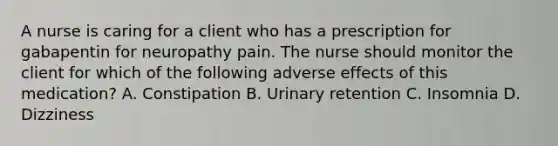 A nurse is caring for a client who has a prescription for gabapentin for neuropathy pain. The nurse should monitor the client for which of the following adverse effects of this medication? A. Constipation B. Urinary retention C. Insomnia D. Dizziness