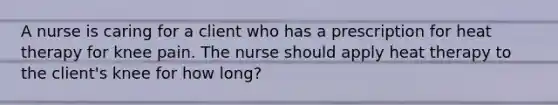 A nurse is caring for a client who has a prescription for heat therapy for knee pain. The nurse should apply heat therapy to the client's knee for how long?