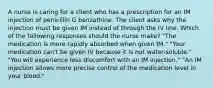 A nurse is caring for a client who has a prescription for an IM injection of penicillin G benzathine. The client asks why the injection must be given IM instead of through the IV line. Which of the following responses should the nurse make? "The medication is more rapidly absorbed when given IM." "Your medication can't be given IV because it is not water-soluble." "You will experience less discomfort with an IM injection." "An IM injection allows more precise control of the medication level in your blood."