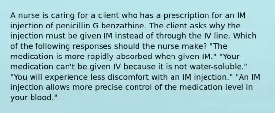 A nurse is caring for a client who has a prescription for an IM injection of penicillin G benzathine. The client asks why the injection must be given IM instead of through the IV line. Which of the following responses should the nurse make? "The medication is more rapidly absorbed when given IM." "Your medication can't be given IV because it is not water-soluble." "You will experience less discomfort with an IM injection." "An IM injection allows more precise control of the medication level in your blood."