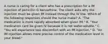 A nurse is caring for a client who has a prescription for a IM injection of penicillin G benzathine. The client asks why the injection must be given IM instead through the IV line. Which of the following responses should the nurse make? A. "The medication is more rapidly absorbed when given IM." B. "Your medication cant be given IV because it is not water-soluble." C. "You will experience less discomfort with an IM injection." D. "An IM injection allows more precise control of the medication level in your blood."