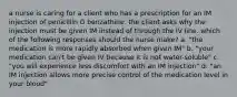 a nurse is caring for a client who has a prescription for an IM injection of penicillin G benzathine. the client asks why the injection must be given IM instead of through the IV line. which of the following responses should the nurse make? a. "the medication is more rapidly absorbed when given IM" b. "your medication can't be given IV because it is not water-soluble" c. "you will experience less discomfort with an IM injection" d. "an IM injection allows more precise control of the medication level in your blood"