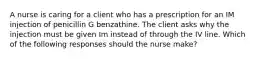 A nurse is caring for a client who has a prescription for an IM injection of penicillin G benzathine. The client asks why the injection must be given Im instead of through the IV line. Which of the following responses should the nurse make?